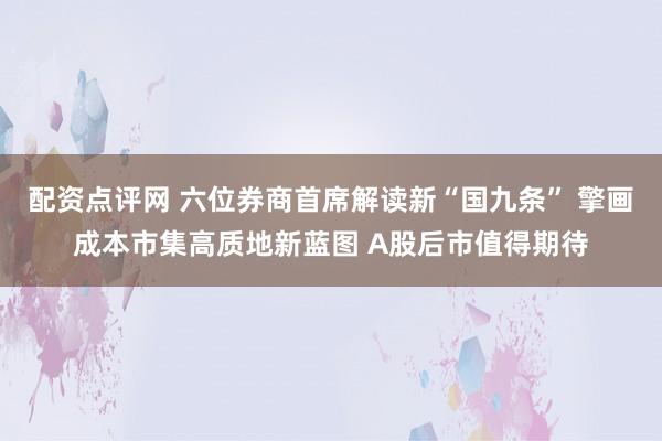 配资点评网 六位券商首席解读新“国九条” 擎画成本市集高质地新蓝图 A股后市值得期待