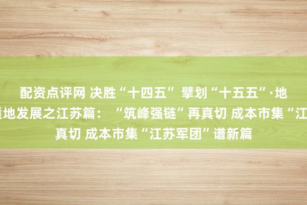 配资点评网 决胜“十四五” 擘划“十五五”·地点成本市集高质地发展之江苏篇： “筑峰强链”再真切 成本市集“江苏军团”谱新篇