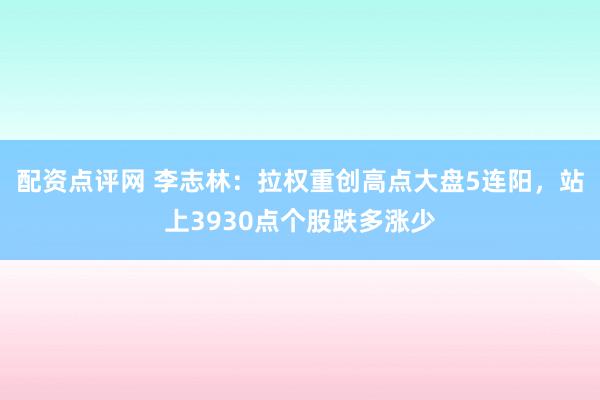 配资点评网 李志林：拉权重创高点大盘5连阳，站上3930点个股跌多涨少