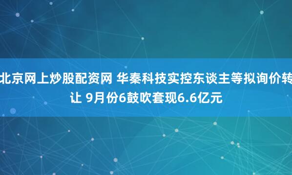 北京网上炒股配资网 华秦科技实控东谈主等拟询价转让 9月份6鼓吹套现6.6亿元