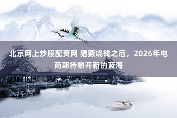 北京网上炒股配资网 猖獗烧钱之后，2026年电商期待翻开新的蓝海