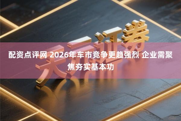 配资点评网 2026年车市竞争更趋强烈 企业需聚焦夯实基本功