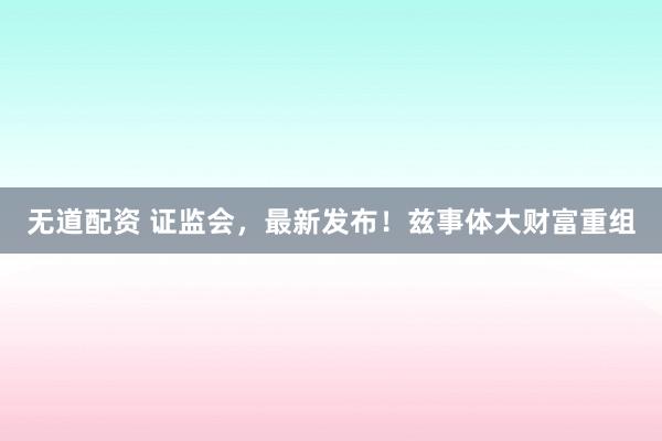 无道配资 证监会，最新发布！兹事体大财富重组