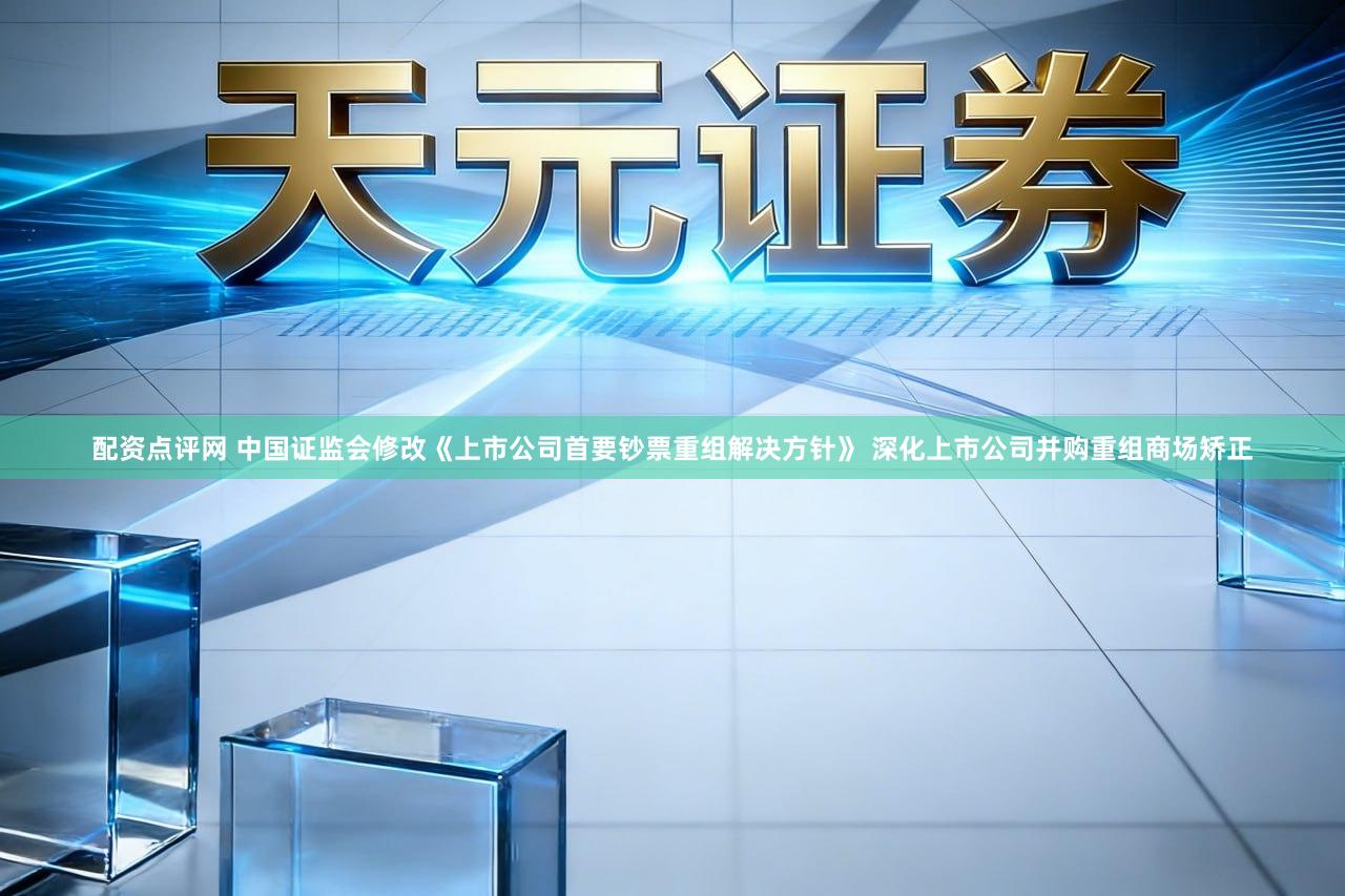 配资点评网 中国证监会修改《上市公司首要钞票重组解决方针》 深化上市公司并购重组商场矫正