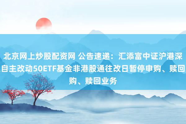北京网上炒股配资网 公告速递：汇添富中证沪港深张江自主改动50ETF基金非港股通往改日暂停申购、赎回业务