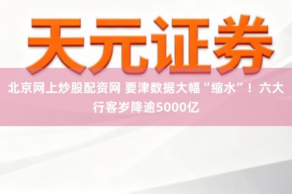 北京网上炒股配资网 要津数据大幅“缩水”！六大行客岁降逾5000亿