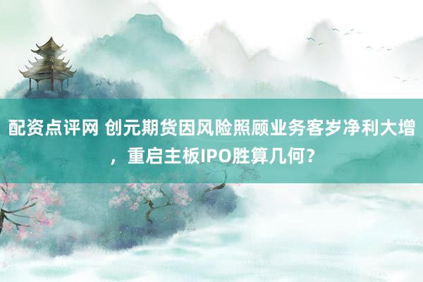 配资点评网 创元期货因风险照顾业务客岁净利大增，重启主板IPO胜算几何？