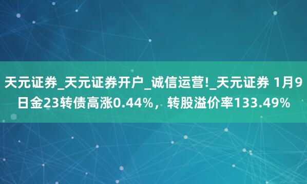 天元证券_天元证券开户_诚信运营!_天元证券 1月9日金23转债高涨0.44%，转股溢价率133.49%
