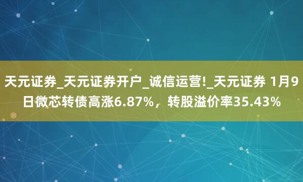 天元证券_天元证券开户_诚信运营!_天元证券 1月9日微芯转债高涨6.87%，转股溢价率35.43%