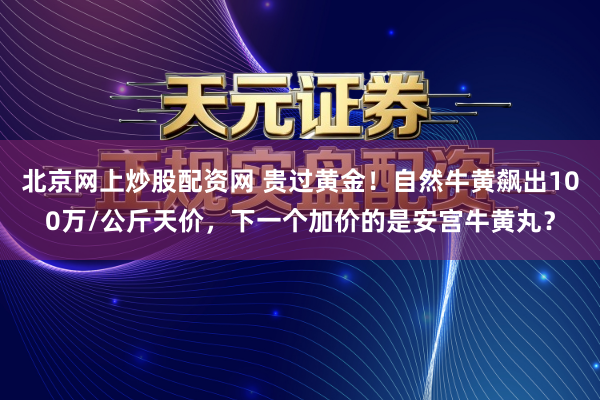北京网上炒股配资网 贵过黄金！自然牛黄飙出100万/公斤天价，下一个加价的是安宫牛黄丸？