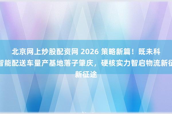 北京网上炒股配资网 2026 策略新篇！既未科技智能配送车量产基地落子肇庆，硬核实力智启物流新征途