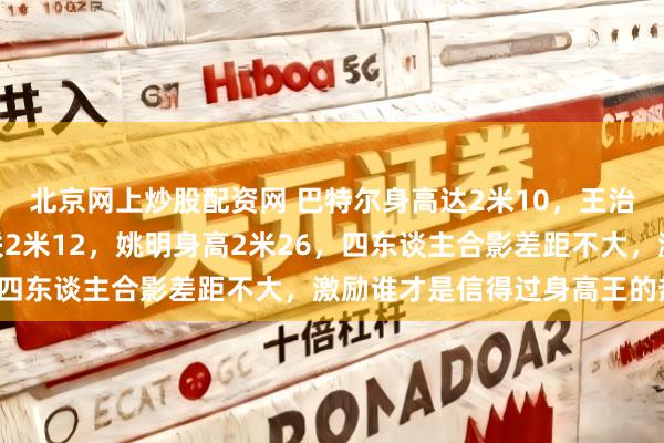 北京网上炒股配资网 巴特尔身高达2米10，王治郅身高2米14，易建联2米12，姚明身高2米26，四东谈主合影差距不大，激励谁才是信得过身高王的热议