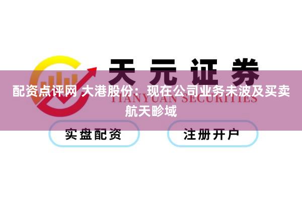 配资点评网 大港股份：现在公司业务未波及买卖航天畛域