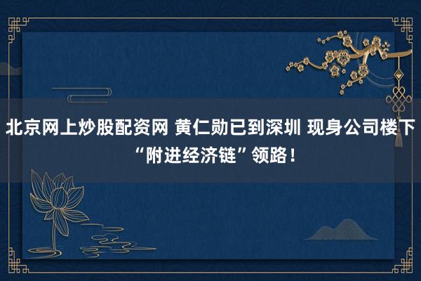北京网上炒股配资网 黄仁勋已到深圳 现身公司楼下 “附进经济链”领路！