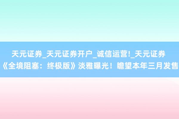 天元证券_天元证券开户_诚信运营!_天元证券 《全境阻塞：终极版》淡雅曝光！瞻望本年三月发售