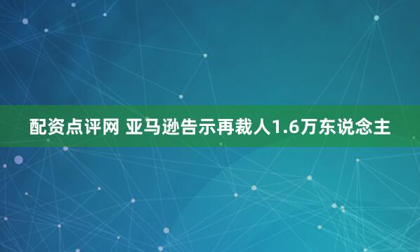配资点评网 亚马逊告示再裁人1.6万东说念主