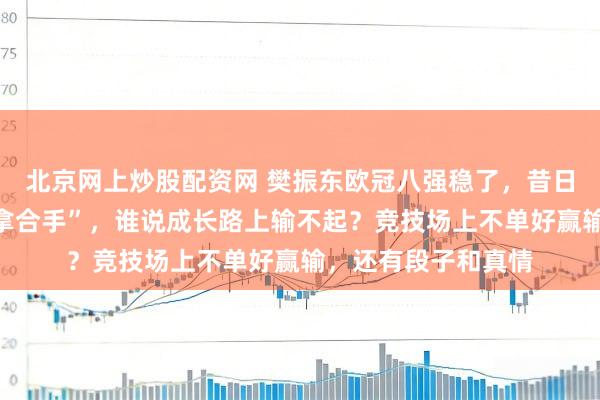 北京网上炒股配资网 樊振东欧冠八强稳了，昔日小胖被方博应付“拿合手”，谁说成长路上输不起？竞技场上不单好赢输，还有段子和真情