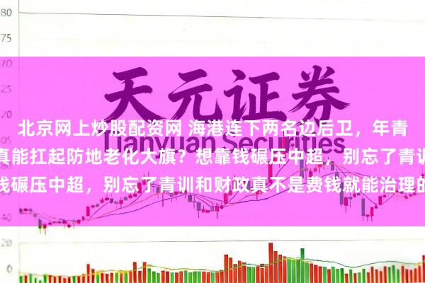 北京网上炒股配资网 海港连下两名边后卫，年青有料还是买帅不买技，真能扛起防地老化大旗？想靠钱碾压中超，别忘了青训和财政真不是费钱就能治理的事