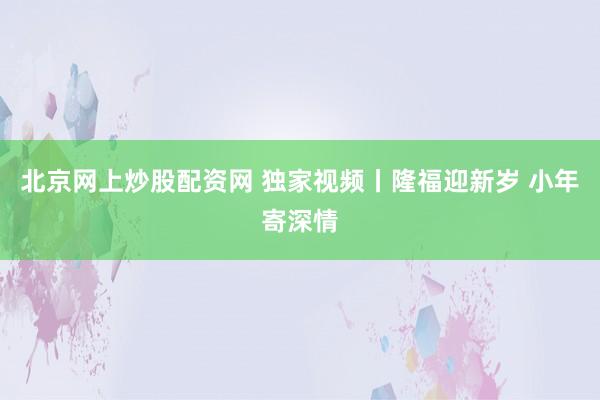 北京网上炒股配资网 独家视频丨隆福迎新岁 小年寄深情
