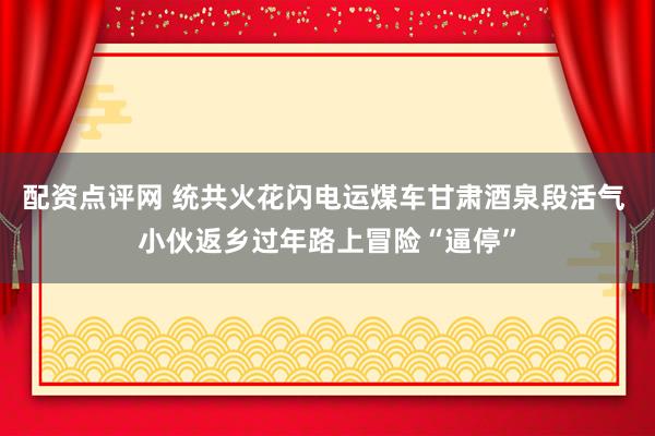 配资点评网 统共火花闪电运煤车甘肃酒泉段活气 小伙返乡过年路上冒险“逼停”