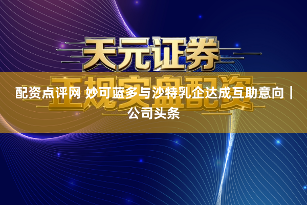 配资点评网 妙可蓝多与沙特乳企达成互助意向｜公司头条