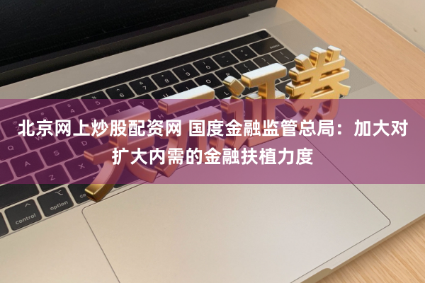 北京网上炒股配资网 国度金融监管总局：加大对扩大内需的金融扶植力度