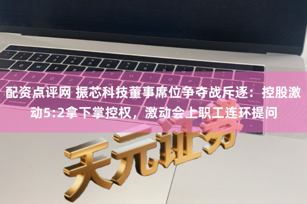 配资点评网 振芯科技董事席位争夺战斥逐：控股激动5:2拿下掌控权，激动会上职工连环提问